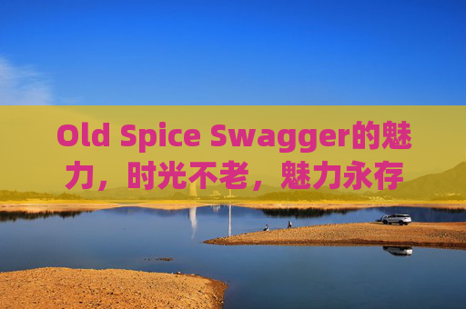 Old Spice Swagger的魅力，时光不老，魅力永存